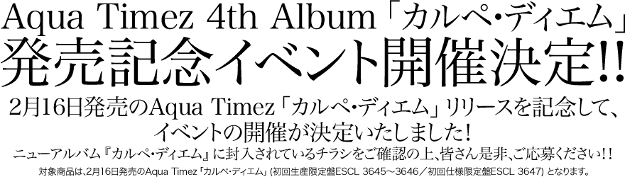 Aqua Timez 4th Album 「カルペ・ディエム」
発売記念イベント開催決定!!
2月16日発売のAqua Timez 「カルペ・ディエム」 リリースを記念して、
イベントの開催が決定いたしました!
ニューアルバム 『カルペ・ディエム』 に封入されているチラシをご確認の上、皆さん是非、ご応募ください!!
対象商品は、2月16日発売のAqua Timez 「カルペ・ディエム」 (初回生産限定盤ESCL 3645~3646/初回仕様限定盤ESCL 3647) となります。