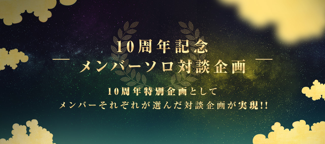 10周年記念 メンバーソロ対談企画 10周年特別企画としてメンバーそれぞれが選んだ対談企画が実現!!